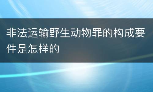 非法运输野生动物罪的构成要件是怎样的