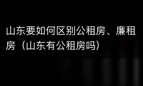 山东要如何区别公租房、廉租房（山东有公租房吗）