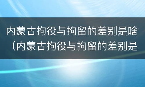 内蒙古拘役与拘留的差别是啥（内蒙古拘役与拘留的差别是啥呢）