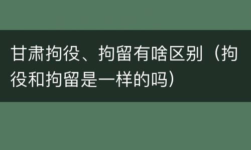 甘肃拘役、拘留有啥区别（拘役和拘留是一样的吗）