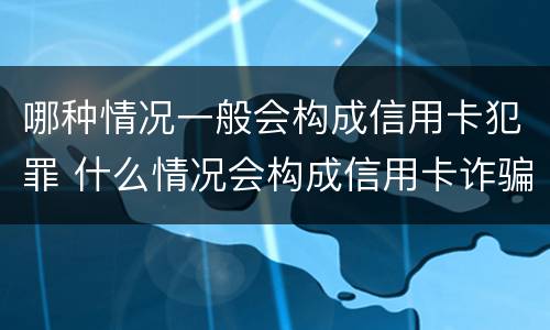 哪种情况一般会构成信用卡犯罪 什么情况会构成信用卡诈骗