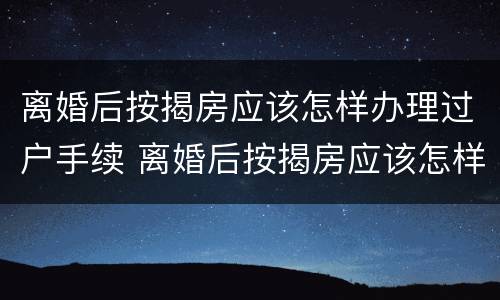 离婚后按揭房应该怎样办理过户手续 离婚后按揭房应该怎样办理过户手续呢