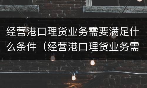 经营港口理货业务需要满足什么条件（经营港口理货业务需要满足什么条件呢）