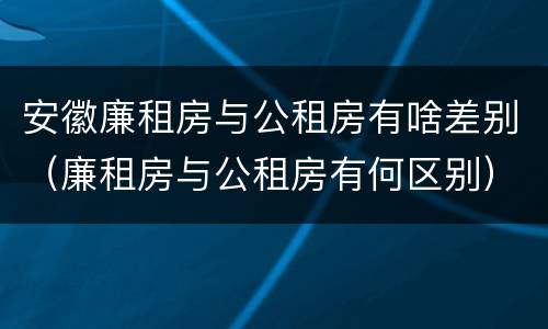 安徽廉租房与公租房有啥差别（廉租房与公租房有何区别）