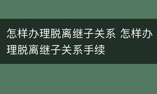 怎样办理脱离继子关系 怎样办理脱离继子关系手续