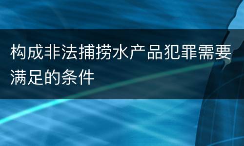 构成非法捕捞水产品犯罪需要满足的条件