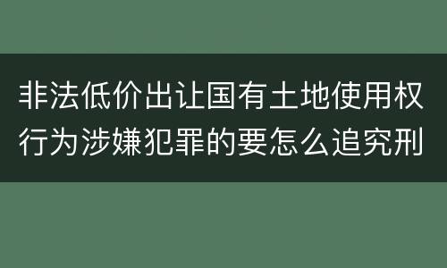 非法低价出让国有土地使用权行为涉嫌犯罪的要怎么追究刑事责任