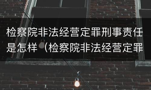 检察院非法经营定罪刑事责任是怎样（检察院非法经营定罪刑事责任是怎样定的）