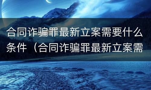 合同诈骗罪最新立案需要什么条件（合同诈骗罪最新立案需要什么条件才能立案）