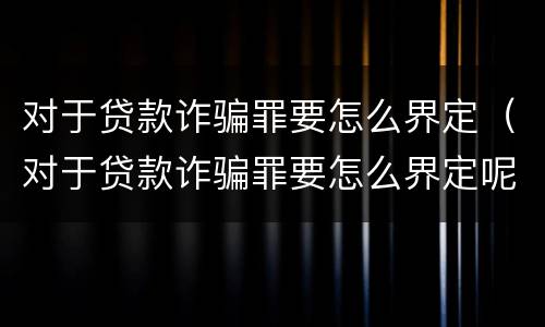 对于贷款诈骗罪要怎么界定（对于贷款诈骗罪要怎么界定呢）