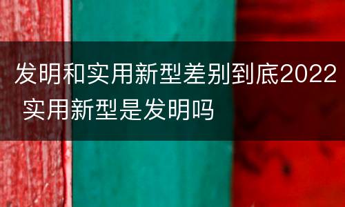 发明和实用新型差别到底2022 实用新型是发明吗