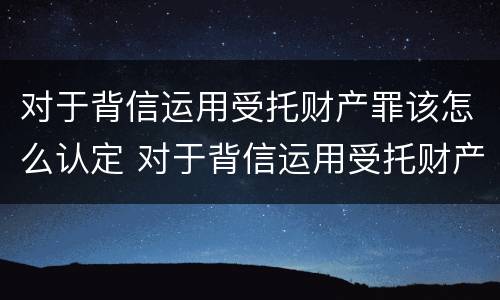 对于背信运用受托财产罪该怎么认定 对于背信运用受托财产罪该怎么认定