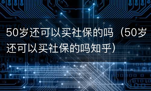 50岁还可以买社保的吗（50岁还可以买社保的吗知乎）