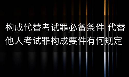 构成代替考试罪必备条件 代替他人考试罪构成要件有何规定