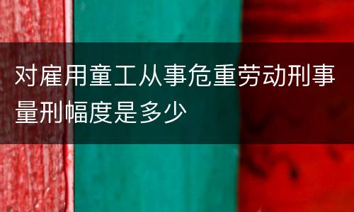 对雇用童工从事危重劳动刑事量刑幅度是多少