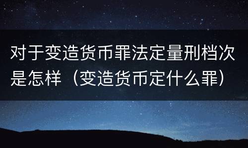 对于变造货币罪法定量刑档次是怎样（变造货币定什么罪）