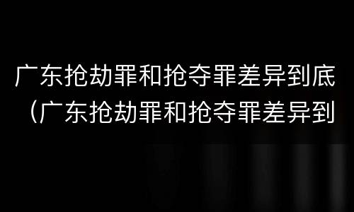 广东抢劫罪和抢夺罪差异到底（广东抢劫罪和抢夺罪差异到底多大）