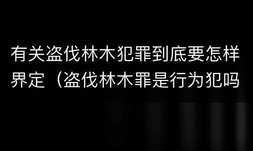 有关盗伐林木犯罪到底要怎样界定（盗伐林木罪是行为犯吗）