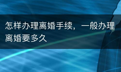 怎样办理离婚手续，一般办理离婚要多久