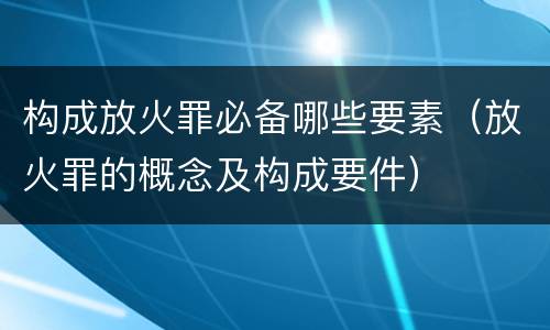 构成放火罪必备哪些要素（放火罪的概念及构成要件）