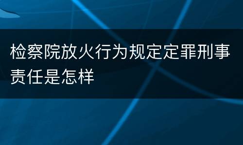 检察院放火行为规定定罪刑事责任是怎样