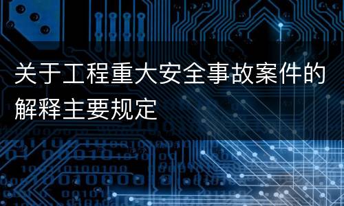 关于工程重大安全事故案件的解释主要规定