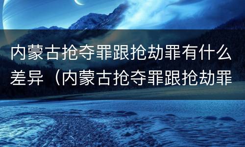 内蒙古抢夺罪跟抢劫罪有什么差异（内蒙古抢夺罪跟抢劫罪有什么差异吗）