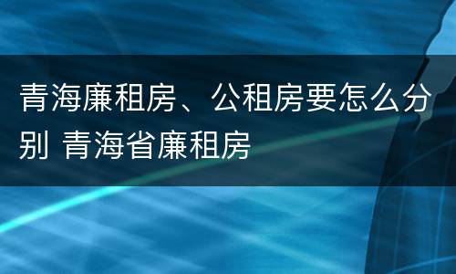 青海廉租房、公租房要怎么分别 青海省廉租房