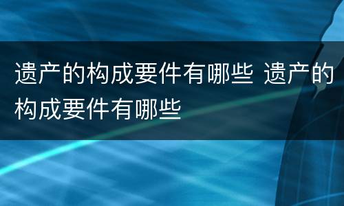 遗产的构成要件有哪些 遗产的构成要件有哪些