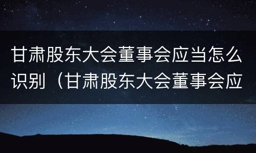 甘肃股东大会董事会应当怎么识别（甘肃股东大会董事会应当怎么识别参加人员）