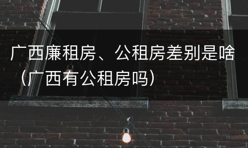 广西廉租房、公租房差别是啥（广西有公租房吗）