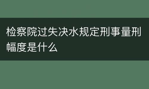 检察院过失决水规定刑事量刑幅度是什么