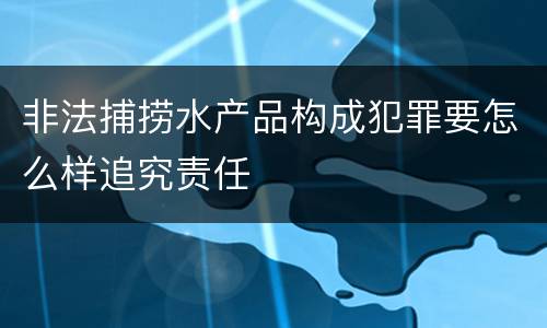 非法捕捞水产品构成犯罪要怎么样追究责任