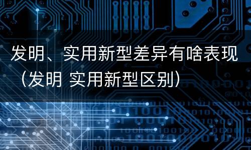 发明、实用新型差异有啥表现（发明 实用新型区别）