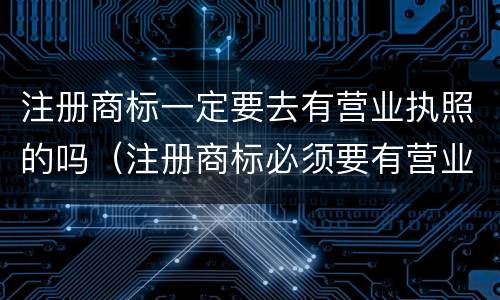 注册商标一定要去有营业执照的吗（注册商标必须要有营业执照吗）