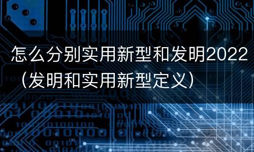 怎么分别实用新型和发明2022（发明和实用新型定义）