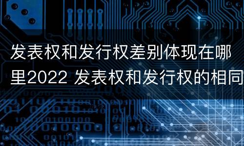 发表权和发行权差别体现在哪里2022 发表权和发行权的相同点