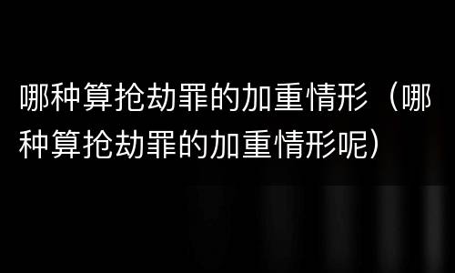 哪种算抢劫罪的加重情形（哪种算抢劫罪的加重情形呢）