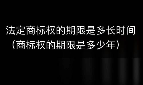 法定商标权的期限是多长时间（商标权的期限是多少年）