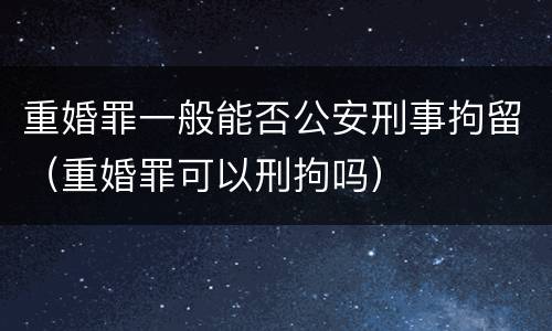 重婚罪一般能否公安刑事拘留（重婚罪可以刑拘吗）