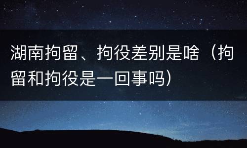 湖南拘留、拘役差别是啥（拘留和拘役是一回事吗）