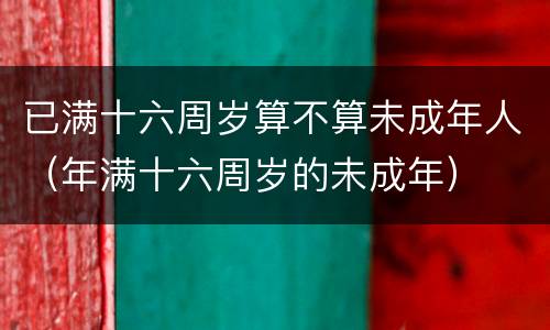 已满十六周岁算不算未成年人（年满十六周岁的未成年）