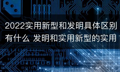 2022实用新型和发明具体区别有什么 发明和实用新型的实用性