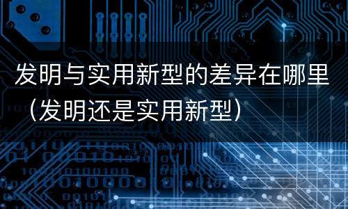 发明与实用新型的差异在哪里（发明还是实用新型）