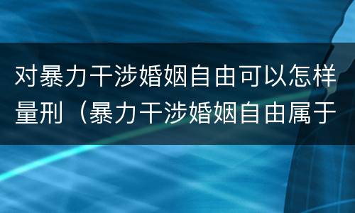 对暴力干涉婚姻自由可以怎样量刑（暴力干涉婚姻自由属于犯罪吗）