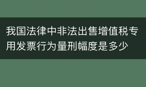 我国法律中非法出售增值税专用发票行为量刑幅度是多少