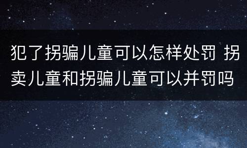 犯了拐骗儿童可以怎样处罚 拐卖儿童和拐骗儿童可以并罚吗