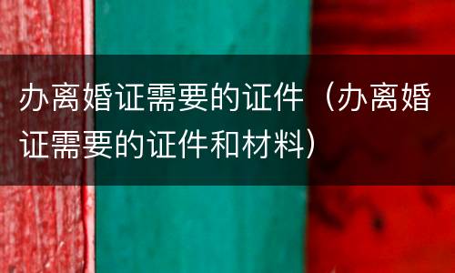 办离婚证需要的证件（办离婚证需要的证件和材料）