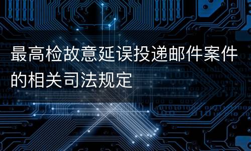 最高检故意延误投递邮件案件的相关司法规定