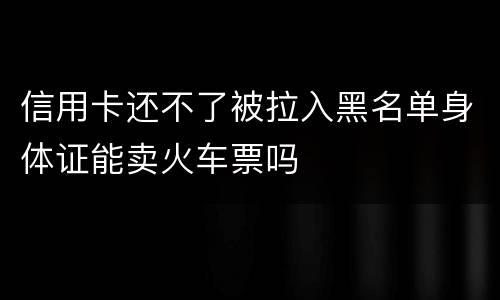 信用卡还不了被拉入黑名单身体证能卖火车票吗